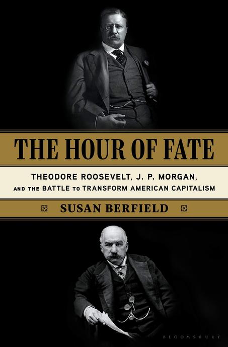 The Hour of Fate: Theodore Roosevelt, J.P. Morgan, and the Battle to Transform American Capitalism by Susan Berfield